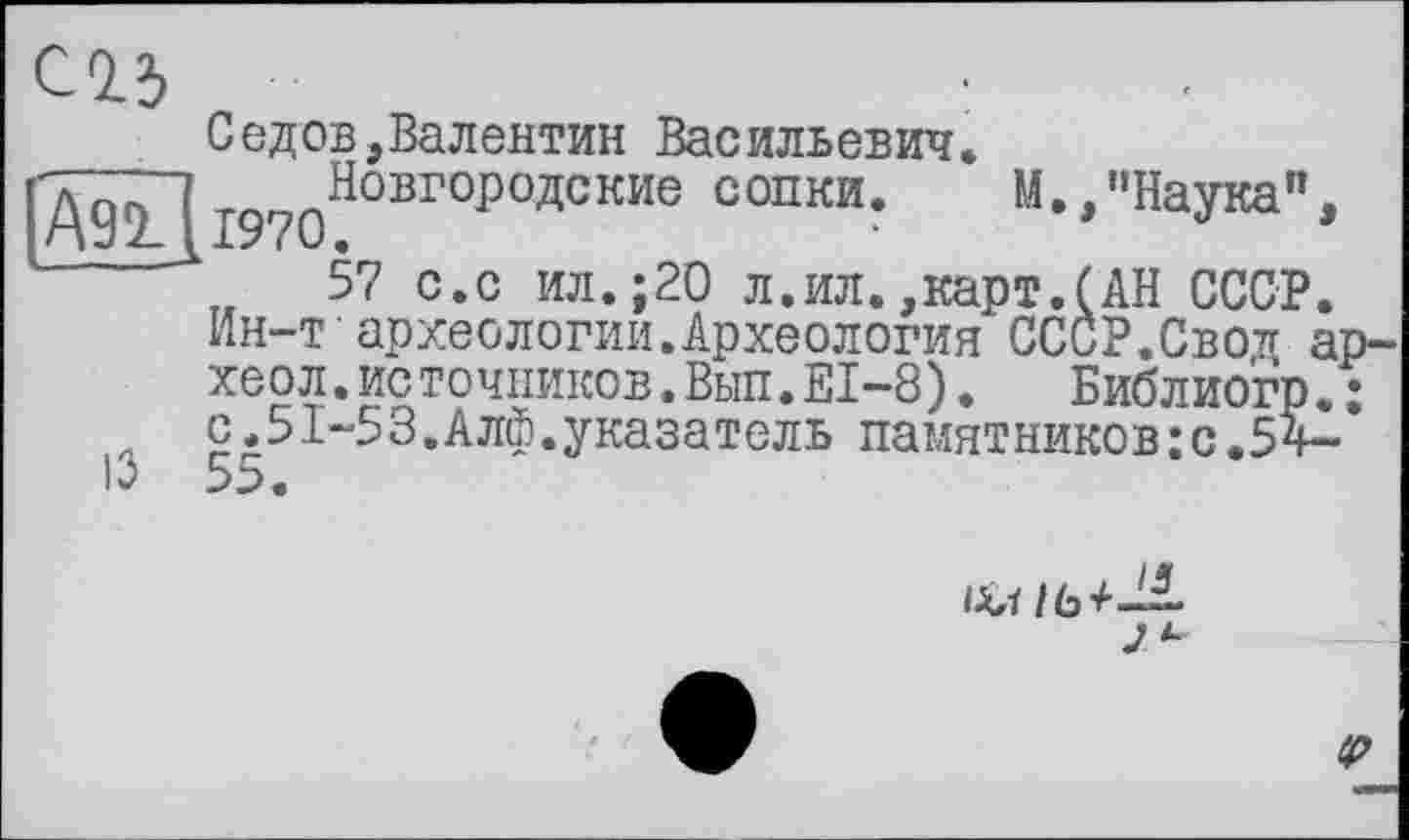 ﻿Ä91 [l970
Седов,Валентин Васильевич.
Новгородские сопки. М.,"Наука",
57 с.с ил.;20 л.ил.,карт.(АН СССР.
Ин-т археологии.Археология СССР.Свод ар-хеол.источников.Вьіп.ЕІ-8). Библиогр. : с.51-53.Алф.указатель памятников:с.5ч-
J *•
tp